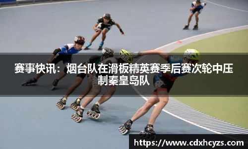 赛事快讯：烟台队在滑板精英赛季后赛次轮中压制秦皇岛队